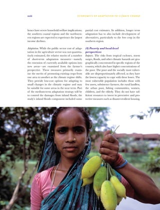 xviii                                        E C O N O M I C S O F A D A P TAT I O N T O C L I M AT E C H A N G E




hence have severe household welfare implications;    partial cost estimates. In addition, longer term
the southern coastal regions and the northwest-      adaptation has to also include development of
ern regions are expected to experience the largest   alternatives, particularly to the boro crop in the
income declines.                                     southern region.

Adaptation. While the public sector cost of adap-    (4) Poverty and local-level
tation in the agriculture sector was not quantita-   perspectives
tively estimated, the relative merits of a number    Impacts. The risks from tropical cyclones, storm
of short-term adaptation measures—namely             surges, floods, and other climatic hazards are geo-
the extension of currently available options into    graphically concentrated in specific regions of the
new areas—are examined from the farmer’s             country, which also have higher concentrations of
perspective. These measures primarily exam-          the poor. The poor and the socially most vulner-
ine the merits of promoting existing crops from      able are disproportionately affected, as they have
one area to another as the climate regime shifts.    the lowest capacity to cope with these losses. The
They provide low-cost options for adapting to        most vulnerable population includes those with
small changes in the climatic regime and may         few assets, subsistence farmers, the rural landless,
be suitable for some areas in the near term. Part    the urban poor, fishing communities, women,
of the medium-term adaptation strategy will be       children, and the elderly. They do not have suf-
to control the damages from inland floods; the       ficient resources to invest in preventive and pro-
study’s inland floods component included some        tective measures such as disaster-resilient housing,
 