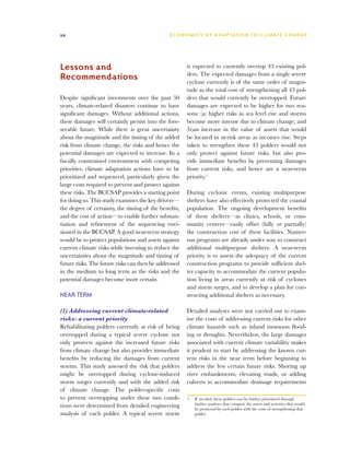 xx                                             E C O N O M I C S O F A D A P TAT I O N T O C L I M AT E C H A N G E




Lessons and                                            is expected to currently overtop 43 existing pol-
                                                       ders. The expected damages from a single severe
Recommendations                                        cyclone currently is of the same order of magni-
                                                       tude as the total cost of strengthening all 43 pol-
Despite significant investments over the past 50       ders that would currently be overtopped. Future
years, climate-related disasters continue to have      damages are expected to be higher for two rea-
significant damages. Without additional actions,       sons: (a) higher risks as sea level rise and storms
these damages will certainly persist into the fore-    become more intense due to climate change; and
seeable future. While there is great uncertainty       (b)an increase in the value of assets that would
about the magnitude and the timing of the added        be located in at-risk areas as incomes rise. Steps
risk from climate change, the risks and hence the      taken to strengthen these 43 polders would not
potential damages are expected to increase. In a       only protect against future risks, but also pro-
fiscally constrained environment with competing        vide immediate benefits by preventing damages
priorities, climate adaptation actions have to be      from current risks, and hence are a near-term
prioritized and sequenced, particularly given the      priority.1
large costs required to prevent and protect against
these risks. The BCCSAP provides a starting point      During cyclonic events, existing multipurpose
for doing so. This study examines the key drivers—     shelters have also effectively protected the coastal
the degree of certainty, the timing of the benefits,   population. The ongoing development benefits
and the cost of action—to enable further substan-      of these shelters—as clinics, schools, or com-
tiation and refinement of the sequencing envi-         munity centers—easily offset (fully or partially)
sioned in the BCCSAP. A good near-term strategy        the construction cost of these facilities. Numer-
would be to protect populations and assets against     ous programs are already under way to construct
current climate risks while investing to reduce the    additional multipurpose shelters. A near-term
uncertainties about the magnitude and timing of        priority is to assess the adequacy of the current
future risks. The future risks can then be addressed   construction programs to provide sufficient shel-
in the medium to long term as the risks and the        ter capacity to accommodate the current popula-
potential damages become more certain.                 tion living in areas currently at risk of cyclones
                                                       and storm surges, and to develop a plan for con-
Near term                                              structing additional shelters as necessary.

(1) Addressing current climate-related                 Detailed analyses were not carried out to exam-
risks: a current priority                              ine the costs of addressing current risks for other
Rehabilitating polders currently at risk of being      climate hazards such as inland monsoon flood-
overtopped during a typical severe cyclone not         ing or droughts. Nevertheless, the large damages
only protects against the increased future risks       associated with current climate variability makes
from climate change but also provides immediate        it prudent to start by addressing the known cur-
benefits by reducing the damages from current          rent risks in the near term before beginning to
storms. This study assessed the risk that polders      address the less certain future risks. Shoring up
might be overtopped during cyclone-induced             river embankments, elevating roads, or adding
storm surges currently and with the added risk         culverts to accommodate drainage requirements
of climate change. The polder-specific costs
to prevent overtopping under these two condi-          1	 If needed, these polders can be further prioritized through
tions were determined from detailed engineering           further analyses that compare the assets and activities that would
                                                          be protected by each polder with the costs of strengthening that
analysis of each polder. A typical severe storm           polder.
 
