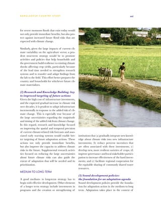 BA N G L A D E S H CO U N T RY ST U DY                                                                  xxi




for severe monsoon floods that exist today would
not only provide immediate benefits, but also pro-
tect against increased future flood risks that are
expected with climate change.

Similarly, given the large impacts of current cli-
mate variability on the agriculture sector, a pru-
dent near-term strategy would be to promote
activities and policies that help households and
the government build resilience to existing climate
shocks affecting crop yields, particularly because
of the lead time needed to strengthen research
systems and to transfer and adapt findings from
the lab to the field. This effort better prepares the
country and households for whichever future cli-
mate materializes.

(2) Research and Knowledge Building: key
to improved targeting of future actions
Given the high cost of infrastructure investments,
and the expected gradual increase in climate risk
over decades, it is prudent to adapt infrastructure
incrementally in response to the added risk of cli-
mate change. This is especially true because of
the large uncertainties regarding the magnitude
and timing of the added risk from climate change.
In this regard, research and knowledge focused
on improving the spatial and temporal precision
of current climate-related risk forecasts and asso-
ciated early warning systems would enable bet-          institutions that (a) gradually integrate new knowl-
ter targeting of future adaptation actions. These       edge about climate risks into new infrastructure
actions not only provide immediate benefits,            investments; (b) reduce perverse incentives that
but also improve the capacity to address climate        are often associated with these investments; (c)
risks in the future. Supplemental research activi-      develop new, more resilient varieties of crops; (d)
ties focused on reducing the large uncertainties        improve governance and local stakeholder partici-
about future climate risks can also guide the           pation to increase effectiveness of the hard invest-
extent of adaptation that will be needed and its        ments; and (e) facilitate regional cooperation for
prioritization.                                         the equitable sharing of commonly shared water
                                                        resources.
Medium to Long Term
                                                        (3) Sound development policies:
A good medium- to long-term strategy has to             the foundation for an adaptation agenda
begin with effective development. Other elements        Sound development policies provide the founda-
of a longer term strategy include investments in        tion for adaptation action in the medium to long
programs and the creation or strengthening of           term. Adaptation takes place in the context of
 