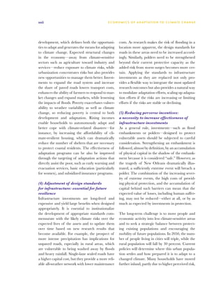 xxii                                           E C O N O M I C S O F A D A P TAT I O N T O C L I M AT E C H A N G E




development, which defines both the opportuni-         costs. As research makes the risk of flooding in a
ties to adapt and generates the means for adapting     location more apparent, the design standards for
to climate change. Expected structural changes         roads in these areas need to be increased accord-
in the economy—away from climate-sensitive             ingly. Similarly, polders need to be strengthened
sectors such as agriculture toward industry and        beyond their current protective capacity as the
services—reduce exposure to climate risks, while       added risk from storm surges becomes more cer-
urbanization concentrates risks but also provides      tain. Applying the standards to infrastructure
new opportunities to manage them better. Invest-       investments as they are replaced not only pro-
ments to expand the road system and increase           vides a flexible way to integrate the most updated
the share of paved roads lowers transport costs,       research outcomes but also provides a natural way
enhances the ability of farmers to respond to mar-     to modulate adaptation efforts, scaling up adapta-
ket changes and expand markets, while lessening        tion efforts if the risks are increasing or limiting
the impacts of floods. Poverty exacerbates vulner-     efforts if the risks are stable or declining.
ability to weather variability as well as climate
change, so reducing poverty is central to both         (5) Reducing perverse incentives:
development and adaptation. Rising incomes             a necessity to increase effectiveness of
enable households to autonomously adapt and            infrastructure investments
better cope with climate-related disasters—for         As a general rule, investments—such as flood
instance, by increasing the affordability of cli-      embankments or polders—designed to protect
mate-resilient housing, which can dramatically         vulnerable assets should be subjected to careful
reduce the number of shelters that are necessary       consideration. Strengthening an embankment is
to protect coastal residents. The effectiveness of     followed, almost by definition, by an accumulation
adaptation programs can be also be improved            of physical capital in the shadow of the embank-
through the targeting of adaptation actions that       ment because it is considered “safe.” However, as
directly assist the poor, such as early warning and    the tragedy of New Orleans dramatically illus-
evacuation services, basic education (particularly     trated, a sufficiently extreme event will breach a
for women), and subsidized insurance programs.         polder. The combination of the increasing sever-
                                                       ity of extreme events, the high costs of provid-
(4) Adjustment of design standards                     ing physical protection, and the accumulation of
for infrastructure: essential for future               capital behind such barriers can mean that the
resilience                                             expected value of losses, including human suffer-
Infrastructure investments are long-lived and          ing, may not be reduced—either at all, or by as
expensive and yield large benefits when designed       much as expected by investments in protection.
appropriately. It is essential to institutionalize
the development of appropriate standards com-          The long-term challenge is to move people and
mensurate with the likely climate risks over the       economic activity into less climate-sensitive areas
expected lives of the assets and to update them        and to seek a strategic balance between protect-
over time based on new research results that           ing existing populations and encouraging the
become available. For example, the prospect of         mobility of future populations. In 2050, the num-
more intense precipitation has implications for        ber of people living in cities will triple, while the
unpaved roads, especially in rural areas, which        rural population will fall by 30 percent. Current
are vulnerable to being washed away by floods          policies will determine where this urban popula-
and heavy rainfall. Single-lane sealed roads have      tion settles and how prepared it is to adapt to a
a higher capital cost, but they provide a more reli-   changed climate. Many households have moved
able all-weather network with lower maintenance        further inland, partly due to higher perceived risk,
 