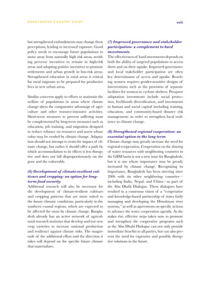 BA N G L A D E S H CO U N T RY ST U DY                                                                xxiii




but strengthened embankments may change these          (7) Improved governance and stakeholder
perceptions, leading to increased exposure. Good       participation: a complement to hard
policy needs to encourage future populations to        investments
move away from naturally high risk areas, avoid-       The effectiveness of hard investments depends on
ing perverse incentives to remain in high-risk         both the ability of targeted populations to access
areas and adopting positive incentives to promote      them and on their uptake. Improved governance
settlements and urban growth in low-risk areas.        and local stakeholder participation are often
Strengthened education in rural areas is critical      key determinants of access and uptake. Reach-
for rural migrants to be prepared for productive       ing women requires gender-sensitive designs of
lives in new urban areas.                              interventions such as the provision of separate
                                                       facilities for women in cyclone shelters. Pro-poor
Similar concerns apply to efforts to maintain the      adaptation investments include social protec-
welfare of populations in areas where climate          tion, livelihoods diversification, and investments
change alters the comparative advantage of agri-       in human and social capital (including training,
culture and other resource-intensive activities.       education, and community-based disaster risk
Short-term measures to prevent suffering must          management) in order to strengthen local resil-
be complemented by long-term measures such as          ience to climate change.
education, job training, and migration designed
to reduce reliance on resources and assets whose       (8) Strengthened regional cooperation: an
value may be eroded by climate change. Adapta-         essential option in the long term
tion should not attempt to resist the impact of cli-   Climate change may greatly increase the need for
mate change, but rather it should offer a path by      regional cooperation. Cooperation on the sharing
which accommodation to its effects is less disrup-     of water resources with neighboring countries in
tive and does not fall disproportionately on the       the GBM basin is not a new issue for Bangladesh,
poor and the vulnerable.                               but it is one whose importance may be greatly
                                                       increased by climate change. Recognizing its
(6) Development of climate-resilient cul-              importance, Bangladesh has been meeting since
tivars and cropping: an option for long-               2006 with six other neighboring countries—
term food security                                     including India, Nepal, and China—as part of
Additional research will also be necessary for         the Abu Dhabi Dialogue. These dialogues have
the development of climate-resilient cultivars         resulted in a consensus vision of a “cooperative
and cropping patterns that are more suited to          and knowledge-based partnership of states fairly
the future climatic conditions, particularly in the    managing and developing the Himalayan river
southern coastal regions, which are expected to        systems,” as well as agreements on specific actions
be affected the most by climate change. Bangla-        to advance the water cooperation agenda. As the
desh already has an active network of agricul-         stakes rise, effective steps taken now to promote
tural research institutes that develop and test new    and strengthen the cooperative programs such
crop varieties to increase national production         as the Abu Dhabi Dialogue can not only provide
and resilience against climate risks. The magni-       immediate benefits to all parties, but can also pre-
tude of the additional effort and the direction it     vent the need for expensive and possibly disrup-
takes will depend on the specific future climate       tive solutions in the future.
that materializes.
 