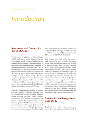 BA N G L A D E S H CO U N T RY ST U DY                                                                     1




Introduction



Motivation and Context for                              initial findings were that developing countries will
the EACC Study                                          need $70 to $100 billion per year between 2010
                                                        and 2050 to adapt to a world that is approximately
                                                        20C warmer in 2050 (World Bank 2010).
The Economics of Adaptation to Climate Change
(EACC) study has two specific objectives. The first     Each country case study under the country
is to develop a “global” estimate of adaptation costs   track consists of a series of studies that exam-
to inform the international community’s efforts to      ine the impacts of climate change and the costs
help those developing countries most vulnerable to      of adapting to them for select major economic
climate change to meet adaptation costs. The sec-       sectors. Most case studies also included vulner-
ond objective is to help decision makers in devel-      ability assessments and a participatory scenario
oping countries to better understand and assess the     workshop to highlight the differential impact of
risks posed by climate change and to better design      climate change on vulnerable groups and to iden-
strategies to adapt to climate change. The study        tify the types of adaptation strategies that can
comprises a global track to meet the first study        benefit those that are most vulnerable. Finally, the
objective and a country case study track to meet the    sectoral analyses were integrated into analytical
second objective. The country track comprises seven     tools—such as a computable general equilibrium
country case studies: Bangladesh, Bolivia, Ethiopia,    model—to identify cross-sectoral constraints and
Ghana, Mozambique, Samoa, and Vietnam.                  effects such as relative price changes. The findings
                                                        from each of the seven countries—as well as a
Using data sets with global coverage at the country     final synthesis report covering both the global and
level, the global track estimated adaptation costs      the country tracks—will be available in 2010.
for all developing countries by major economic
sectors, including agriculture, forestry, fisheries,
infrastructure, water resources, coastal zones, and     Context for the Bangladesh
health. Adaptation for ecosystem services is also       Case Study
discussed qualitatively. The study also considered
the cost implications of changes in the frequency of
extreme weather events, including the implications      Bangladesh is one of the most vulnerable coun-
for social protection programs. The global track’s      tries in the world to climate risks. Two-thirds of
 