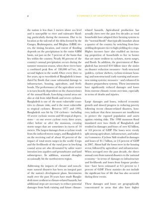 2                                             E C O N O M I C S O F A D A P TAT I O N T O C L I M AT E C H A N G E




the nation is less than 5 meters above sea level      related hazards. Agricultural production has
and is susceptible to river and rainwater flood-      actually risen over the past few decades as rural
ing, particularly during the monsoon. Due to its      households have adapted their farming systems to
location at the tail end of the delta formed by the   the “normal floods” that typically inundate about
Ganges, Brahmaputra, and Meghna (GBM) riv-            a quarter of the country by switching from low-
ers, the timing, location, and extent of flooding     yielding deepwater rice to high-yielding rice crops.
depends on the precipitation in the entire GBM        Higher incomes have also enabled an increas-
basin, not just on the 7 percent of the basin that    ing proportion of households to live in homes
lies within the country. Nearly 80 percent of the     that are more resilient to cyclones, storm surges,
country’s annual precipitation occurs during the      and floods. In addition, the government of Ban-
summer monsoon season, when these rivers have         gladesh has invested $10 billion since the sixties
a combined peak flow of 180,000 m3/sec, the           on disaster reduction measures—both structural
second highest in the world. Once every three to      (polders, cyclone shelters, cyclone-resistant hous-
five years, up to two-thirds of Bangladesh is inun-   ing) and non-structural (early warning and aware-
dated by floods that cause substantial damage to      ness raising systems) measures—and enhanced its
infrastructure, housing, agriculture, and liveli-     disaster preparedness systems. These investments
hoods. The performance of the agriculture sector      have significantly reduced damages and losses
is in turn heavily dependent on the characteristics   from extreme climatic events over time, especially
of the annual floods. Low-lying coastal areas are     in terms of deaths and injuries.
also at risk from tidal floods and severe cyclones.
Bangladesh is one of the most vulnerable coun-        Large damages and losses, reduced economic
tries to climate risks, and is the most vulnerable    growth and slowed progress in reducing poverty
to tropical cyclones. Between 1877 and 1995,          following recent climate-related disasters, how-
Bangladesh was hit by 154 cyclones—including          ever, indicate that these measures are insufficient
43 severe cyclonic storms and 68 tropical depres-     to protect the exposed population and assets
sions— or one severe cyclone every three years,       against existing risks. The 1998 monsoon flood
either before or after the monsoon, creating          inundated over two- thirds of Bangladesh and
storm surges that are sometimes in excess of 10       resulted in damages and losses of over $2 billion,
meters. The largest damages from a cyclone result     or 4.8 percent of GDP. The losses were evenly
from the induced-storm surges, and Bangladesh is      split among agriculture, infrastructure, and indus-
on the receiving end of about 40 percent of the       try/commerce. Cyclone Sidr resulted in damages
impact of total storm surges in the world. Crops      and losses of $1.7 billion, or 2.6 percent of GDP
and the livelihoods of the rural poor in low-lying    in 2007. About half the losses were in the housing
coastal areas are also devastated by saline water     sector, followed by agriculture and infrastructure.
intrusion into aquifers and groundwater and land      When averaged over the past decade, the direct
submergence. In addition, seasonal droughts           annual costs from natural disasters to the national
occasionally hit the northwestern region.             economy—in terms of damages to infrastructure
                                                      and livelihoods and losses from forgone produc-
Addressing the impacts of climate and non-cli-        tion—have been estimated at 0.5 percent to 1
mate natural disasters has been an integral part      percent of GDP. These statistics do not include
of the nation’s development plans. Investments        the significant loss of life that has also occurred
made over the past 50 years have made Bangla-         during these events.
desh more resilient to climate-related hazards, but
additional steps are necessary to reduce potential    These damages and losses are geographically
damages from both existing and future climate-        concentrated in areas that also have higher
 