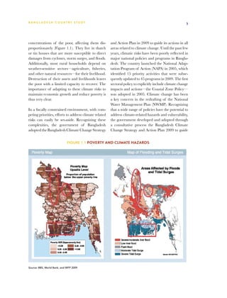 BA N G L A D E S H CO U N T RY ST U DY                                                                    3




concentrations of the poor, affecting them dis-         and Action Plan in 2009 to guide its actions in all
proportionately (Figure 1.1). They live in thatch       areas related to climate change. Until the past few
or tin houses that are more susceptible to direct       years, climatic risks have been poorly reflected in
damages from cyclones, storm surges, and floods.        major national policies and programs in Bangla-
Additionally, most rural households depend on           desh. The country launched the National Adap-
weather-sensitive sectors—agriculture, fisheries,       tation Program of Action (NAPA) in 2005, which
and other natural resources—for their livelihood.       identified 15 priority activities that were subse-
Destruction of their assets and livelihoods leaves      quently updated to 45 programs in 2009. The first
the poor with a limited capacity to recover. The        sectoral policy to explicitly include climate change
importance of adapting to these climate risks to        impacts and actions—the Coastal Zone Policy—
maintain economic growth and reduce poverty is          was adopted in 2005. Climate change has been
thus very clear.                                        a key concern in the redrafting of the National
                                                        Water Management Plan (NWMP). Recognizing
In a fiscally constrained environment, with com-        that a wide range of policies have the potential to
peting priorities, efforts to address climate related   address climate-related hazards and vulnerability,
risks can easily be set-aside. Recognizing these        the government developed and adopted through
complexities, the government of Bangladesh              a consultative process the Bangladesh Climate
adopted the Bangladesh Climate Change Strategy          Change Strategy and Action Plan 2009 to guide


                             Figure 1.1 Poverty and climate hazards




Source: BBS, World Bank, and WFP 2009
 