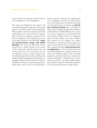 BA N G L A D E S H CO U N T RY ST U DY                                                                  5




so the reported costs represent a lower bound of       provide a point of reference for comparing the
the total adaptation costs in Bangladesh.              cost of adapting to this risk. The third compo-
                                                       nent of the study focuses on both the direct and
The study was developed in four discrete and           economy-wide impacts of climate on agricul-
somewhat independent components with varying           ture and food security from a full range of
degrees of analytical depth and quantification.        climate risks, including droughts (the third haz-
When feasible, common assumptions and similar          ard identified in the BCCSAP), floods, sea level
methodologies were used to increase compara-           rise, warmer temperatures, and increased CO2
bility and cohesion among the components. The          concentrations. While a full set of adaptation
first two components of the study focus on two of      options and their public sector costs to address
the hazards identified in the BCCSAP—tropi-            these impacts are not analyzed, the relative
cal cyclones/storm surges and inland                   desirability of transferring existing coping strat-
flooding. They assess the added risk of these          egies to newly affected areas is examined. The
hazards due to climate change in the context           final component provides local perspectives
of the existing risks, identify specific assets and    on adaptation as seen by the poor and most
activities that are at risk, and estimate the cost     vulnerable population. It examines the determi-
of adaptation actions to protect against these         nants of the adaptive capacity of the vulnerable
risks. Sequencing of these actions is facilitated by   populations and solicits from local, regional and
detailed spatially disaggregated identification of     national stakeholders—through the use of par-
adaptation options and associated cost estimates.      ticipatory scenarios—the types of public support
In addition, the future economic damages from a        that would best enable the vulnerable population
single super cyclonic event are also estimated to      to cope with potential climate change impacts.
 