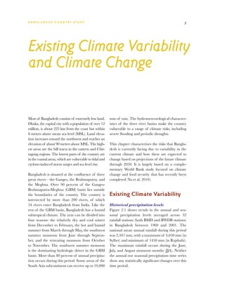 BA N G L A D E S H CO U N T RY ST U DY                                                                      7




Existing Climate Variability
and Climate Change


Most of Bangladesh consists of extremely low land.        mm of rain. The hydrometeorological character-
Dhaka, the capital city with a population of over 12      istics of the three river basins make the country
million, is about 225 km from the coast but within        vulnerable to a range of climate risks, including
8 meters above mean sea level (MSL). Land eleva-          severe flooding and periodic droughts.
tion increases toward the northwest and reaches an
elevation of about 90 meters above MSL. The high-         This chapter characterizes the risks that Bangla-
est areas are the hill tracts in the eastern and Chit-    desh is currently facing due to variability in the
tagong regions. The lowest parts of the country are       current climate and how these are expected to
in the coastal areas, which are vulnerable to tidal and   change based on projections of the future climate
cyclone-induced storm surges and sea level rise.          through 2050. It is largely based on a comple-
                                                          mentary World Bank study focused on climate
Bangladesh is situated at the confluence of three         change and food security that has recently been
great rivers—the Ganges, the Brahmaputra, and             completed (Yu et al. 2010).
the Meghna. Over 90 percent of the Ganges-
Brahmaputra-Meghna (GBM) basin lies outside
the boundaries of the country. The country is             Existing Climate Variability
intersected by more than 200 rivers, of which
54 rivers enter Bangladesh from India. Like the           Historical precipitation levels
rest of the GBM basin, Bangladesh has a humid             Figure 2.1 shows trends in the annual and sea-
subtropical climate. The year can be divided into         sonal precipitation levels averaged across 32
four seasons: the relatively dry and cool winter          rainfall stations (both BMD and BWDB stations)
from December to February, the hot and humid              in Bangladesh between 1960 and 2001. The
summer from March through May, the southwest              national mean annual rainfall during this period
summer monsoon from June through Septem-                  was 2,447 mm, with a maximum of 4,050 mm (in
ber, and the retreating monsoon from October              Sylhet) and minimum of 1450 mm (in Rajshahi).
to November. The southwest summer monsoon                 The maximum rainfall occurs during the June,
is the dominating hydrologic driver in the GBM            July, and August monsoon months (JJA). Neither
basin. More than 80 percent of annual precipita-          the annual nor seasonal precipitation time series
tion occurs during this period. Some areas of the         show any statistically significant changes over this
South Asia subcontinent can receive up to 10,000          time period.
 