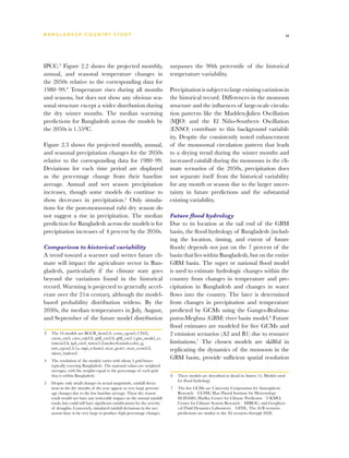 BA N G L A D E S H CO U N T RY ST U DY                                                                                                          11




IPCC.3 Figure 2.2 shows the projected monthly,                               surpasses the 90th percentile of the historical
annual, and seasonal temperature changes in                                  temperature variability.
the 2050s relative to the corresponding data for
1980–99.4 Temperature rises during all months                                Precipitation is subject to large existing variation in
and seasons, but does not show any obvious sea-                              the historical record. Differences in the monsoon
sonal structure except a wider distribution during                           structure and the influences of large-scale circula-
the dry winter months. The median warming                                    tion patterns like the Madden-Julien Oscillation
predictions for Bangladesh across the models by                              (MJO) and the El Niño-Southern Oscillation
the 2050s is 1.550C.                                                         (ENSO) contribute to this background variabil-
                                                                             ity. Despite the consistently noted enhancement
Figure 2.3 shows the projected monthly, annual,                              of the monsoonal circulation pattern that leads
and seasonal precipitation changes for the 2050s                             to a drying trend during the winter months and
relative to the corresponding data for 1980–99.                              increased rainfall during the monsoons in the cli-
Deviations for each time period are displayed                                mate scenarios of the 2050s, precipitation does
as the percentage change from their baseline                                 not separate itself from the historical variability
average. Annual and wet season precipitation                                 for any month or season due to the larger uncer-
increases, though some models do continue to                                 tainty in future predictions and the substantial
show decreases in precipitation.5 Only simula-                               existing variability.
tions for the post-monsoonal rabi dry season do
not suggest a rise in precipitation. The median                              Future flood hydrology
prediction for Bangladesh across the models is for                           Due to its location at the tail end of the GBM
precipitation increases of 4 percent by the 2050s.                           basin, the flood hydrology of Bangladesh (includ-
                                                                             ing the location, timing, and extent of future
Comparison to historical variability                                         floods) depends not just on the 7 percent of the
A trend toward a warmer and wetter future cli-                               basin that lies within Bangladesh, but on the entire
mate will impact the agriculture sector in Ban-                              GBM basin. The super or national flood model
gladesh, particularly if the climate state goes                              is used to estimate hydrologic changes within the
beyond the variations found in the historical                                country from changes in temperature and pre-
record. Warming is projected to generally accel-                             cipitation in Bangladesh and changes in water
erate over the 21st century, although the model-                             flows into the country. The later is determined
based probability distribution widens. By the                                from changes in precipitation and temperature
2030s, the median temperatures in July, August,                              predicted by GCMs using the Ganges-Brahma-
and September of the future model distribution                               putra-Meghna (GBM) river basin model.6 Future
                                                                             flood estimates are modeled for five GCMs and
3	 The 16 models are BCCR_bcm2.0, ccma_cgcm3.1(T63),                         2 emission scenarios (A2 and B1) due to resource
   cnrm_cm3, csiro_mk3.0, gfdl_cm2.0, gfdl_cm2.1,giss_model_er,
   inmcm3.0, ipsl_cm4, miroc3.2(medres0,miub-echio_g,                        limitations.7 The chosen models are skillful in
   mri_cgcm2.3.1a, mpi_echam5, ncar_pcm1, ncar_ccsm3.0,                      replicating the dynamics of the monsoon in the
   ukmo_hadcm3.
4	 The resolution of the models varies with about 5 grid boxes
                                                                             GBM basin, provide sufficient spatial resolution
   typically covering Bangladesh. The national values are weighted
   averages, with the weights equal to the percentage of each grid
   that is within Bangladesh.                                                6	 These models are described in detail in Annex 15. Models used
                                                                                for flood hydrology
5	 Despite only small changes in actual magnitude, rainfall devia-
   tions in the dry months of the year appear as very large percent-         7	 The five GCMs are University Corporation for Atmospheric
   age changes due to the low baseline average. These dry season                Research – CCSM, Max Planck Institute for Meteorology –
   totals would not have any noticeable impact on the annual rainfall           ECHAM5, Hadley Center for Climate Prediction – UKMO,
   totals, but could still have significant ramifications for the severity      Center for Climate System Research – MIROC, and Geophysi-
   of droughts. Conversely, simulated rainfall deviations in the wet            cal Fluid Dynamics Laboratory – GFDL. The A1B scenario
   season have to be very large to produce high percentage changes.             predictions are similar to the A2 scenario through 2050.
 