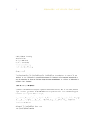 ii                                                       E C O N O M I C S O F A D A P TAT I O N T O C L I M AT E C H A N G E




© 2010 The World Bank Group
1818 H Street, NW
Washington, DC 20433
Telephone: 202-473-1000
Internet: www.worldbank.org
E-mail: feedback@worldbank.org


All rights reserved.


This volume is a product of the World Bank Group. The World Bank Group does not guarantee the accuracy of the data
included in this work. The boundaries, colors, denominations, and other information shown on any map in this work do not
imply any judgment on the part of the World Bank Group concerning the legal status of any territory or the endorsement or
acceptance of such boundaries.


RIGHTS AND PERMISSIONS


The material in this publication is copyrighted. Copying and/or transmitting portions or all of this work without permission
may be a violation of applicable law. The World Bank Group encourages dissemination of its work and will normally grant
permission to reproduce portions of the work promptly.


For permission to photocopy or reprint any part of this work, please send a request with complete information to the Copyright
Clearance Center Inc., 222 Rosewood Drive, Danvers, MA 01923, USA; telephone 978-750-8400; fax 978-750-4470;
Internet: www.copyright.com.


All images © The World Bank Photo Library except
Front Cover © National Geographic
 