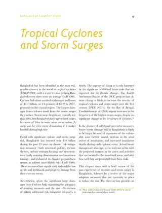 BA N G L A D E S H CO U N T RY ST U DY                                                                                  17




Tropical Cyclones
and Storm Surges


Bangladesh has been identified as the most vul-       timely. The urgency of doing so is only hastened
nerable country in the world to tropical cyclones     by the significant additional future risks that are
(UNDP 2004), with a severe cyclone striking Ban-      expected due to climate change. The Fourth
gladesh every three years on average (GoB 2009).      Assessment Report of the IPCC projects that cli-
Cyclone Sidr alone resulted in damages and losses     mate change is likely to increase the severity of
of $1.7 billion, or 2.6 percent of GDP in 2007,       tropical cyclones and storm surges over the 21st
primarily in the coastal region. The largest dam-     century (IPCC 2007b). For the Bay of Bengal,
ages from cyclones result from the storm surges       Unnikrishnan et al. (2006) report increases in the
they induce. Storm surge heights are typically less   frequency of the highest storm surges, despite no
than 10m, but Bangladesh has experienced surges       significant change in the frequency of cyclones.15
in excess of 10m in some areas on occasion. A
surge can be even more devastating if it makes        In the absence of additional preventive measures,
landfall during high tide.                            future storm damage risk in Bangladesh is likely
                                                      to be larger because of expansion of the vulner-
Faced with significant cyclone and storm surge        able zone further inland, increase in the areal
risk, Bangladesh has invested over $10 billion        extent of inundation, and increased inundation
during the past 35 years on disaster risk mitiga-     depths during each cyclonic event. Actual future
tion measures—both structural (polders, cyclone       damages are also expected to increase in line with
shelters, cyclone resistant housing) and non-struc-   the projected increase in the assets and activities
tural (early warning dissemination and awareness      that are located in the inundated areas, and with
raising)—and enhanced its disaster preparedness       how well they are protected from these risks.
system to address unavoidable risks (GoB 2009).
These measures have significantly reduced the loss    This chapter starts with a brief review of the
of life and livelihoods and property damage from      past experience of cyclones and storm surges in
these extreme events.                                 Bangladesh, followed by a review of the major
                                                      adaption measures that are currently in place
Nevertheless, given the significant large dam-        to reduce the risk. The third section provides an
ages from Cyclone Sidr, examining the adequacy
of existing measures and the cost effectiveness       15	 These results are based on dynamic models driven by climate
of taking additional risk mitigation measures is          projections from regional climate models.
 