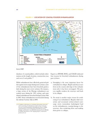 20                                                          E C O N O M I C S O F A D A P TAT I O N T O C L I M AT E C H A N G E




                  Figure 3.1 Location of coastal polders in Bangladesh




Source: CDMP



database of coastal polders, which includes infor-                   Experts at BWDB, IWM, and CEGIS indicated
mation on the length, location, construction year,                   four reasons for breached embankments during
and cost of each polder. 22                                          past cyclones:

While embankments have effectively protected pol-                    a)	 Overtopping is the most important factor for
ders against storm surges during most cyclones, some                     embankment collapse. Rapid and deep scours
of the embankments have been breached, particu-                          form on the country side slope of the embank-
larly during the more severe cyclones. For instance,                     ment after it has been overtopped. The pro-
a large section of the Patenga embankment was                            cess rapidly weakens the structure and leads
washed away during the 1991 cyclone, and some                            to its collapse.
inland embankments breached during Cyclone Sidr
in 2007. Some embankments even breached during                       b)	 Toe erosion is another major reason for weak-
the mid-size Cyclone Aila in 2009.                                       ening of an embankment. Regular tidal wave
                                                                         action and occasional cyclone-related water
22	 In addition, information on riverbank and shoreline protection       surge exerts tremendous hydrological load
    and re-sectioning of embankment works has been extracted             on the embankments, causing damage to the
    from the Coastal Embankment Rehabilitation Project (CERP)
    and South-Eastern Zone-Chittagong, South-Western Zone-               structure, thus weakening them and making
    Faridpur, and Southern zone-Barishal maintained by the BWDB.         them prone to collapse.
    It includes information on the ongoing projects, construction
    period, and cost.
 