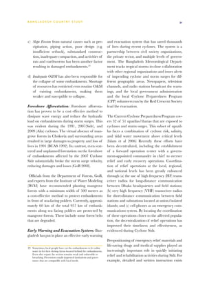 BA N G L A D E S H CO U N T RY ST U DY                                                                                   21




c)	 Slope Erosion from natural causes such as pre-                    and evacuation system that has saved thousands
    cipitation, piping action, poor design (e.g.                      of lives during recent cyclones. The system is a
    insufficient setback), substandard construc-                      partnership between civil society organizations,
    tion, inadequate compaction, and activities of                    the private sector, and multiple levels of govern-
    rats and earthworms has been another factor                       ment. The Bangladesh Meteorological Depart-
    resulting in damaged embankments.23                               ment tracks tropical storms in close collaboration
                                                                      with other regional organizations and issues alerts
d)	 Inadequate O&M has also been responsible for                      of impending cyclone and storm surges for dif-
    the collapse of some embankments. Shortage                        ferent geographic areas. Newspapers, television
    of resources has restricted even routine O&M                      channels, and radio stations broadcast the warn-
    of existing embankments, making them                              ings, and the local government administration
    weaker and susceptible to collapse.                               and the local Cyclone Preparedness Program
                                                                      (CPP) volunteers run by the Red Crescent Society
Foreshore Afforestation: Foreshore afforesta-                         lead the evacuation.
tion has proven to be a cost effective method to
dissipate wave energy and reduce the hydraulic                        The Current Cyclone Preparedness Program cov-
load on embankments during storm surges. This                         ers 32 of 51 upazilas/thanas that are exposed to
was evident during the 1991, 2007(Sidr), and                          cyclones and storm surges. This subset of upazil-
2009 (Aila) cyclones. The virtual absence of man-                     las faces a combination of cyclone risk, salinity,
grove forests in Chokoria and surrounding areas                       and tidal water movement above critical levels
resulted in large damages to property and loss of                     (Islam et al 2006) Recently these efforts have
lives in 1991 (BCAS 1992). In contrast, even scat-                    been decentralized, including the establishment
tered and unplanned forestation on the foreshore                      of a forward operation center with a govern-
of embankments affected by the 2007 Cyclone                           ment-appointed commander in chief to oversee
Sidr substantially broke the storm surge velocity,                    relief and early recovery operations. Coordina-
reducing damages and losses (GoB 2008).                               tion of relief operations at the local, regional,
                                                                      and national levels has been greatly enhanced
 Officials from the Department of Forests, GoB,                       through (a) the use of high frequency (HF) trans-
and experts from the Institute of Water Modeling                      ceiver radios for long-distance communication
(IWM) have recommended planting mangrove                              between Dhaka headquarters and field stations;
forests with a minimum width of 500 meters as                         (b) very high frequency (VHF) transceiver radios
a cost-effective method to protect embankments                        for short-distance communication between field
in front of sea-facing polders. Currently, approxi-                   stations and substations located at union/isolated
mately 60 km of the total 957 km of embank-                           islands; and (c) cell phones as an emergency com-
ments along sea facing polders are protected by                       munications system. By locating the coordination
mangrove forests. These include some forest belts                     of these operations closer to the affected popula-
that are degraded.                                                    tion, the decentralization of relief operations has
                                                                      improved their timeliness and effectiveness, as
Early Warning and Evacuation System: Ban-                             evidenced during Cyclone Sidr.
gladesh has put in place an effective early warning
                                                                      Pre-positioning of emergency relief materials and
                                                                      life-saving drugs and medical supplies played an
23	 Sometimes, local people have cut the embankments to let saline
    water in for their shrimp farms located behind the embankments.   increasingly important role in quickly initiating
    Even after repair, the section remains weak and vulnerable to     relief and rehabilitation activities during Sidr. For
    breaching. Prevention entails improved institutions and gover-
    nance that are compatible with local needs.                       example, detailed and written instruction exists
 