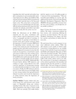 22                                             E C O N O M I C S O F A D A P TAT I O N T O C L I M AT E C H A N G E




regarding what relief materials and medical sup-       with the capacity to serve 2.8 million people, or
plies to preposition in and around possible storm-     7.3 percent of the coastal population.24 These are
surge-impacted areas. Before the landfall of Sidr,     essentially brick buildings on concrete stilts. An
national and international NGOs pre-positioned         additional 924 schools constructed under Primary
staff and relief materials closer to the forecasted    Education Development Programme, Phase II
impact areas. This action had a strong positive        (PEDP-II) with open ground floor structures have
impact, as access to hard-hit places became quite      also been used as shelters, even though they are
difficult and pre-positioned staff along with relief   not suitable as shelters.25
materials were already on the field to start relief
operations shortly after the cyclone was over.         Figure 3.2 shows the location of existing cyclone
                                                       shelters. The shelter construction program has
While the effectiveness of the EWES has                been reactive, with construction following the
improved over the years, consultations with            occurrence of major disasters.26 The east coast
experts indicate scope for improvement in three        (Noakhali, Chittagong, Cox’s Bazar, and Feni)
areas: (1) geographic precision of warnings, (2)       has a greater concentration of shelters than the
communication of warnings in local dialects to         west coast.
increase reach, and (3) greater awareness about
the importance of timely evacuation. BMD alerts        The government has an active program to con-
for impending cyclones currently cover a large         struct additional cyclone shelters. While reli-
section of the coastal zone, due to the limited geo-   able estimates of the number of shelters under
graphic precision with which storm forecasts can       construction or being planned are not available
be made. Repeated evacuations in areas that ulti-      because of the multitude of government agencies
mately do not experience a storm lead to a grad-       and NGOs undertaking this effort, they are likely
ual erosion of faith in the early warning system.      to be in the thousands eventually.27 The consensus
Improved precision in forecasting, especially in       among experts in these institutions and the rel-
the landfall location and location-specific inunda-    evant government agencies is that an additional
tion depth, is currently feasible and can enhance      2,000–2,500 cyclone shelters need to be built.
the effectiveness of the EWES. Additionally, Red       The attractiveness of investing in multi-purpose
Crescent Society officials, CPP volunteers, and        cyclone shelters is partly due to the immediate and
residents of major cyclone-affected areas indi-        ongoing benefits that they provide as a primary
cated the importance of broadcasting warnings          school or office. The newer designs are starting to
in resident-friendly local dialects to ensure timely   accommodate user concerns with the inclusion of
evacuations. Finally, the CPP volunteers and resi-
dents of cyclone-affected areas noted higher fatal-
                                                       24	 Cyclone shelters built in the early 1970s were designed to shelter
ity rates among residents that ignored/resisted/           people from cyclones but were later also used for other purposes
delayed evacuation and stressed the importance             such as primary schools. An additional 262 shelters are not
                                                           usable and 88 have been washed away, destroyed, or dismantled.
of raising awareness about the importance of
                                                       25	 Data and information on existing cyclone shelters are from the
timely evacuation.                                         IWM and CEGIS, compiled from the Public Works Depart-
                                                           ment (PWD), LGED, Education Engineering Department, Red
                                                           Crescent Society, donor agencies, NGOs, and local experts.
Cyclone Shelters: Cyclone shelters have pro-           26	 Cyclone shelters were built in Bhola and Potuakhali after the
tected human lives and livestock in the coastal            1970 cyclone; in Anwara, Banshkhali, and Cox’s Bazar after the
                                                           1991 cyclone; and in the southwest region after the 2007 cyclone.
region of Bangladesh during past cyclones,
                                                       27	 ADB, with support from other development partners, is building
including Cyclone Sidr, when 15 percent of the             398 cyclone shelters for completion by June 2011. The World
affected population took refuge in shelters (GoB           Bank is currently constructing 50 shelters, along with 30 killas.
                                                           The Islamic Development Bank is reviewing proposals to con-
2008). There are currently 2,591 usable shelters           struct another 800 cyclone shelters.
 