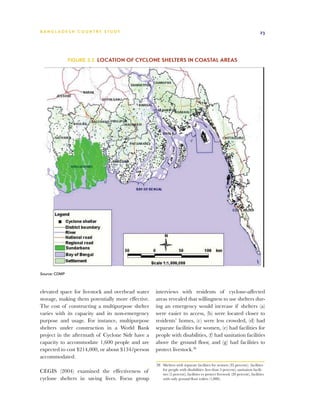 BA N G L A D E S H CO U N T RY ST U DY                                                                                        23




               Figure 3.2 Location of cyclone shelters in coastal areas




Source: CDMP



elevated space for livestock and overhead water    interviews with residents of cyclone-affected
storage, making them potentially more effective.   areas revealed that willingness to use shelters dur-
The cost of constructing a multipurpose shelter    ing an emergency would increase if shelters (a)
varies with its capacity and its non-emergency     were easier to access, (b) were located closer to
purpose and usage. For instance, multipurpose      residents’ homes, (c) were less crowded, (d) had
shelters under construction in a World Bank        separate facilities for women, (e) had facilities for
project in the aftermath of Cyclone Sidr have a    people with disabilities, (f) had sanitation facilities
capacity to accommodate 1,600 people and are       above the ground floor, and (g) had facilities to
expected to cost $214,000, or about $134/person    protect livestock.28
accommodated.
                                                   28	 Shelters with separate facilities for women (35 percent); facilities
CEGIS (2004) examined the effectiveness of             for people with disabilities (less than 5 percent); sanitation facili-
                                                       ties (5 percent), facilities to protect livestock (20 percent), facilities
cyclone shelters in saving lives. Focus group          with only ground floor toilets (1,000).
 
