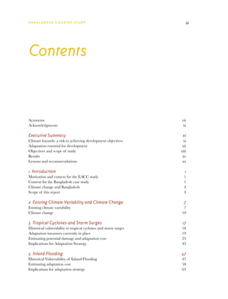 BA N G L A D E S H CO U N T RY ST U DY                               iii




Contents


Acronyms		                                                        vii
Acknowledgments	                                                   ix

Executive Summary	                                                 xi
Climate hazards: a risk to achieving development objectives	        xi
Adaptation essential for development	                              xii
Objectives and scope of study	                                    xiii
Results		                                                          xv
Lessons and recommendations	                                       xx

1 Introduction	                                                      1
Motivation and context for the EACC study	                          1
Context for the Bangladesh case study	                              1
Climate change and Bangladesh	                                      4
Scope of this report	                                               4

2 Existing Climate Variability and Climate Change	                  7
Existing climate variability	                                      7
Climate change	                                                   10

3 Tropical Cyclones and Storm Surges	                              17
Historical vulnerability to tropical cyclones and storm surges	   18
Adaptation measures currently in place	                           19
Estimating potential damage and adaptation cost	                  25
Implications for Adaptation Strategy	                             42

4 Inland Flooding	                                                47
Historical Vulnerability of Inland Flooding	                      47
Estimating adaptation cost	                                       50
Implications for adaptation strategy	                             63
 