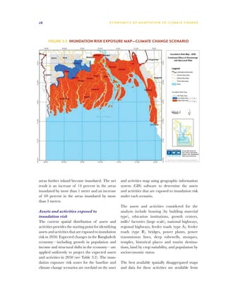 28                                               E C O N O M I C S O F A D A P TAT I O N T O C L I M AT E C H A N G E




      Figure 3.5 Inundation risk exposure map—climate change scenario




areas further inland become inundated. The net           and activities map using geographic information
result is an increase of 14 percent in the areas         system (GIS) software to determine the assets
inundated by more than 1 meter and an increase           and activities that are exposed to inundation risk
of 69 percent in the areas inundated by more             under each scenario.
than 3 meters.
                                                         The assets and activities considered for the
Assets and activities exposed to                         analysis include housing (by building material
inundation risk                                          type), education institutions, growth centers,
The current spatial distribution of assets and           mills/ factories (large scale), national highways,
activities provides the starting point for identifying   regional highways, feeder roads (type A), feeder
assets and activities that are exposed to inundation     roads (type B), bridges, power plants, power
risk in 2050. Expected changes in the Bangladesh         transmission lines, deep tubewells, mosques,
economy—including growth in population and               temples, historical places and tourist destina-
income and structural shifts in the economy—are          tions, land by crop suitability, and population by
applied uniformly to project the expected assets         socioeconomic status.
and activities in 2050 (see Table 3.2). The inun-
dation exposure risk zones for the baseline and          The best available spatially disaggregated maps
climate change scenarios are overlaid on the asset       and data for these activities are available from
 