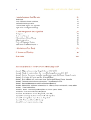 iv                                          E C O N O M I C S O F A D A P TAT I O N T O C L I M AT E C H A N G E




5 Agriculture and Food Security	                                                                          67
Background	                                                                                               67
Projected future climatic conditions	                                                                     68
Direct impacts on agriculture	                                                                            69
Economy-wide impacts and responses	                                                                       73
Implications for adaptation strategy	                                                                     75

6 Local Perspectives on Adaptation	                                                                       79
Background	                                                                                               79
Overview of hotspots	                                                                                     79
Vulnerability to Climate Change	                                                                          82
Adaptation practices	                                                                                     83
Preferred Adaptation Options	                                                                             85
Implications for adaptation strategy	                                                                     86

7 Limitations of the Study	                                                                              89

8 Summary of Findings	                                                                                    93

References	                                                                                             100




Annexes	(available on line at www.worldbank.org/eacc)

Annex 1. Major cyclones crossing Bangladesh coast (1960–2009)	
Annex 2. Tracks for major cyclones that crossed the Bangladesh coast, 1960–2009	
Annex 3. Cyclone Tracks used to simulate inundation risk under the Climate Change Scenario	
Annex 4. Description of Cyclone and Bay of Bengal Model	
Annex 5. Polders Likely to be overtopped in the Baseline and Climate Change Scenarios	
Annex 6. Estimated cost to prevent overtopping of embankments by 2050	
Annex 7. Earthwork Computation with an illustrative Example	
Annex 8. Determining additional vents required to reduce drainage congestion in coastal polders	
Annex 9. Floods in Bangladesh	
Annex 10. Spatial Vulnerability of Bangladesh to various types of floods	
Annex 11. Classification of floods in Bangladesh	
Annex 12. Flood-affected areas in Bangladesh, 1954–2007	
Annex 13. Chronology of above normal floods in Bangladesh	
Annex 14. Damages from major floods in Bangladesh	
Annex 15. Models used for flood hydrology	
Annex 16. Social component methodology
 