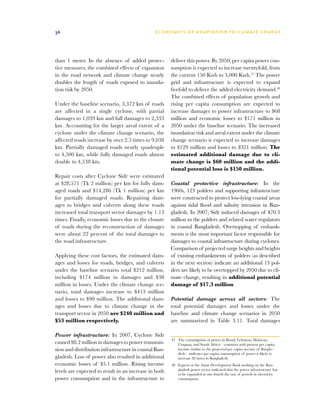 36                                             E C O N O M I C S O F A D A P TAT I O N T O C L I M AT E C H A N G E




than 1 meter. In the absence of added protec-          deliver this power. By 2050, per capita power con-
tive measures, the combined effects of expansion       sumption is expected to increase twentyfold, from
in the road network and climate change nearly          the current 150 Kwh to 3,000 Kwh.47 The power
doubles the length of roads exposed to inunda-         grid and infrastructure is expected to expand
tion risk by 2050.                                     fivefold to deliver the added electricity demand.48
                                                       The combined effects of population growth and
Under the baseline scenario, 3,372 km of roads         rising per capita consumption are expected to
are affected in a single cyclone, with partial         increase damages to power infrastructure to $68
damages to 1,039 km and full damages to 2,333          million and economic losses to $171 million in
km. Accounting for the larger areal extent of a        2050 under the baseline scenario. The increased
cyclone under the climate change scenario, the         inundation risk and areal extent under the climate
affected roads increase by over 2.5 times to 9,038     change scenario is expected to increase damages
km. Partially damaged roads nearly quadruple           to $129 million and losses to $321 million. The
to 4,500 km, while fully damaged roads almost          estimated additional damage due to cli-
double to 4,538 km.                                    mate change is $60 million and the addi-
                                                       tional potential loss is $150 million.
Repair costs after Cyclone Sidr were estimated
at $28,571 (Tk 2 million) per km for fully dam-        Coastal protective infrastructure: In the
aged roads and $14,286 (Tk 1 million) per km           1960s, 123 polders and supporting infrastructure
for partially damaged roads. Repairing dam-            were constructed to protect low-lying coastal areas
ages to bridges and culverts along these roads         against tidal flood and salinity intrusion in Ban-
increased total transport sector damages by 1.13       gladesh. In 2007, Sidr induced damages of $70.3
times. Finally, economic losses due to the closure     million to the polders and related water regulators
of roads during the reconstruction of damages          in coastal Bangladesh. Overtopping of embank-
were about 22 percent of the total damages to          ments is the most important factor responsible for
the road infrastructure.                               damages to coastal infrastructure during cyclones.
                                                       Comparison of projected surge heights and heights
Applying these cost factors, the estimated dam-        of existing embankments of polders (as described
ages and losses for roads, bridges, and culverts       in the next section) indicate an additional 13 pol-
under the baseline scenario total $212 million,        ders are likely to be overtopped by 2050 due to cli-
including $174 million in damages and $38              mate change, resulting in additional potential
million in losses. Under the climate change sce-       damage of $17.3 million.
nario, total damages increase to $413 million
and losses to $90 million. The additional dam-         Potential damage across all sectors: The
ages and losses due to climate change in the           total potential damages and losses under the
transport sector in 2050 are $240 million and          baseline and climate change scenarios in 2050
$53 million respectively.                              are summarized in Table 3.11. Total damages

Power infrastructure: In 2007, Cyclone Sidr
                                                       47	 The consumption of power in Brazil, Lebanon, Malaysia,
caused $8.2 million in damages to power transmis-          Uruguay, and South Africa—countries with present per capita
sion and distribution infrastructure in coastal Ban-       income similar to the projected per capita income of Bangla-
                                                           desh—indicates per capita consumption of power is likely to
gladesh. Loss of power also resulted in additional         increase 20 times in Bangladesh.
economic losses of $5.1 million. Rising income         48	 Experts at the Asian Development Bank working on the Ban-
levels are expected to result in an increase in both       gladesh power sector indicated that the power infrastructure has
                                                           to be expanded at one-fourth the rate of growth in electricity
power consumption and in the infrastructure to             consumption.
 