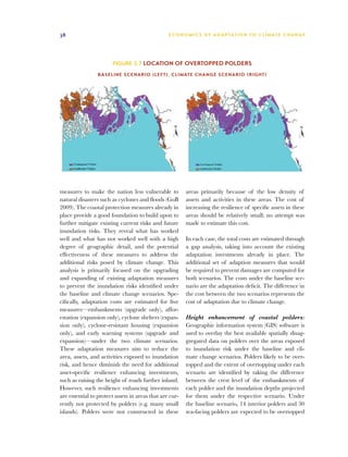38                                               E C O N O M I C S O F A D A P TAT I O N T O C L I M AT E C H A N G E




                        Figure 3.7 Location of overtopped polders

                 Baseline scenario (left), Climate change scenario (right)




measures to make the nation less vulnerable to           areas primarily because of the low density of
natural disasters such as cyclones and floods (GoB       assets and activities in these areas. The cost of
2009). The coastal protection measures already in        increasing the resilience of specific assets in these
place provide a good foundation to build upon to         areas should be relatively small; no attempt was
further mitigate existing current risks and future       made to estimate this cost.
inundation risks. They reveal what has worked
well and what has not worked well with a high            In each case, the total costs are estimated through
degree of geographic detail, and the potential           a gap analysis, taking into account the existing
effectiveness of these measures to address the           adaptation investments already in place. The
additional risks posed by climate change. This           additional set of adaption measures that would
analysis is primarily focused on the upgrading           be required to prevent damages are computed for
and expanding of existing adaptation measures            both scenarios. The costs under the baseline sce-
to prevent the inundation risks identified under         nario are the adaptation deficit. The difference in
the baseline and climate change scenarios. Spe-          the cost between the two scenarios represents the
cifically, adaptation costs are estimated for five       cost of adaptation due to climate change.
measures—embankments (upgrade only), affor-
estation (expansion only), cyclone shelters (expan-      Height enhancement of coastal polders:
sion only), cyclone-resistant housing (expansion         Geographic information system (GIS) software is
only), and early warning systems (upgrade and            used to overlay the best available spatially disag-
expansion)—under the two climate scenarios.              gregated data on polders over the areas exposed
These adaptation measures aim to reduce the              to inundation risk under the baseline and cli-
area, assets, and activities exposed to inundation       mate change scenarios. Polders likely to be over-
risk, and hence diminish the need for additional         topped and the extent of overtopping under each
asset-specific resilience enhancing investments,         scenario are identified by taking the difference
such as raising the height of roads further inland.      between the crest level of the embankments of
However, such resilience enhancing investments           each polder and the inundation depths projected
are essential to protect assets in areas that are cur-   for them under the respective scenario. Under
rently not protected by polders (e.g. many small         the baseline scenario, 14 interior polders and 30
islands). Polders were not constructed in these          sea-facing polders are expected to be overtopped
 