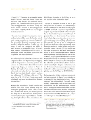 BA N G L A D E S H CO U N T RY ST U DY                                                                                             39




(Figure 3.7).49 The extent of overtopping in these                   BWDB rates for turfing of Tk 7.07 per sq meter
polders increases under the climate change sce-                      are used determine total turfing costs.52
nario for 2050. Further, 12 additional interior
polders and 3 additional sea-facing polders are                      The need to strengthen the slope or base of spe-
also overtopped under the climate change sce-                        cific polders and the extent of such strengthening is
nario. Annex 5 lists each of the overtopped pol-                     based on polder-specific field observations by experts
ders and the height by which each is overtopped                      at BWDB and IWM. They are not required for the
in the two scenarios.                                                majority of polders that are likely to be overtopped,
                                                                     but for those that do, they can account for up to 70
The cost of preventing overtopping in the interior                   percent of the cost of prevention. “Major protec-
and sea-facing polders under the baseline and cli-                   tion” includes slope protection on the sea side or river
mate change scenarios are computed separately                        side, using cement concrete blocks or boulders and
for each polder likely to be overtopped based on                     filter materials. The base or “toe” of embankments
detailed engineering analysis. Detailed cost esti-                   is subject to significant erosion from hydraulic stress.
mates for each cost component and polder for                         Protecting against toe erosion includes hard protec-
each scenario are provided in Annex 6. In each                       tion using cement concrete (CC) blocks with sand
case, costs are estimated separately by polder for                   filters and geo-textile, the best locally available tech-
earthwork, turfing, toe erosion, plantation, land                    nology to protect against major erosion. Total toe
acquisition, and major protection.                                   erosion protection costs are based on BWDB rates
                                                                     of Tk 224,100 per sq meter. Minor erosion can often
For interior polders, earthwork accounts for over                    be prevented through the planting of vetivera grass.
50 percent of the cost of preventing overtopping,                    However, high soil salinity along the Chittagong belt
and 40–50 percent for sea-facing polders. The                        has reduced its growth and survival rates. Since soil
amount of earth needed is derived from detailed                      salinity is even higher along the southwestern coast,
engineering designs, as outlined in Annex 7.                         the effectiveness of vetivera plantations may be lim-
Raising the height of an existing embankment                         ited to a few polders on a case-specific basis. Vetivera
also entails extending the base that supports it.                    planting costs Tk 70,700 per ha (BWDB 2003b).
Earth that is available locally within 1 km from
the polder costs Tk 109.96 per cubic meter.50 The                    Enhancing polder heights entails an expansion in
costs rise to Tk 133.44/ m3 if earth is not avail-                   the base to maintain the slope of each embankment,
able locally and has to be collected from distances                  as indicated by the shaded area in Annex 7. Req-
greater 1 km.51                                                      uisition of the additional land, if privately owned,
                                                                     requires compensation, and in some cases, their
Compaction and turfing of the soil is used to pro-                   rehabilitation cost. For sea-facing dykes, foreshore
tect the earth from rapidly washing away with                        land is usually government-owned or khas land. For
subsequent precipitation events. They account                        interior and marginal dykes, however, neighboring
for a small fraction of costs, but effectively extend                land is often under private ownership. Land acquisi-
the deign life of the earthwork. Turfing area is                     tion costs are based on BWDB rates of $17,143 (Tk
determined using the trapezoidal rule, consider-                     1.2 million) per ha from a BWDB project.53
ing the length and slope of the embankment. The
                                                                     52	 Source: Schedule of Rates, Mymenshing O&M Circle, Bangla-
                                                                         desh Water Development Board, 2008–09
49	 The overtopping would occur currently as well as in 2050 since   53	 Source: Feasibility Study for Flood Control Embankment and
    the risks under the baseline scenario are the existing risks.        River Bank Protection on the Left Bank of Jamuna and Right
                                                                         Bank of Dhaleshwari at Nagorpur and Chowkhali, Final Report,
50	 Source: Bangladesh Water Development Board.
                                                                         June 2007, Directorate of Planning-1, Bangladesh Water Devel-
51	 Ibid.                                                                opment Board, Dhaka.
 
