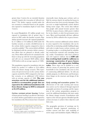 BA N G L A D E S H CO U N T RY ST U DY                                                                                        41




greater than 3 meters for an extended duration                              structurally intact during past cyclones such as
certainly requires the evacuation of affected resi-                         Sidr. In contrast, thatch, tin and kaccha houses in
dents.56 The shelter capacity needed under the                              affected areas have been severely damaged. They
two scenarios is estimated based on the popula-                             can serve as single/multi-family cyclone shelters
tion exposed to inundation depth of more than                               during storm surges. The census data indicate
3 meters.                                                                   that people with annual incomes greater than
                                                                            $470 live in pucca houses, while poorer resident
In coastal Bangladesh, 8.9 million people were                              live in tin, thatch, or other less permanent struc-
exposed to inundation risk of greater than 3                                tures. Most rural households will have sufficient
meters in 2007 under the baseline scenario. Pop-                            income by 2050 to afford to live in pucca houses.
ulation growth increases the exposed population
by 4.7 million to 13.6 million by 2050 under the                            The need to construct additional cyclone shelters
baseline scenario, or nearly a fivefold increase in                         in areas exposed to low inundation risk can be
the cyclone shelter capacity compared to what is                            reduced by (a) instituting suitable building designs
currently available.57 The current deficit will likely                      and codes to make houses cyclone resistant, and
be eliminated with the extensive shelter construc-                          (b) putting in place a revolving fund for subsidiz-
tion efforts that are planned or already under                              ing construction material and extending hous-
way. These efforts will need to be sustained in the                         ing credits. Consultations with local architects
future to keep up with the increasing population                            and civil engineers indicate that a $200 mil-
and will cost an estimated $628 million (about                              lion revolving fund would be sufficient to
2,930 shelters with an average capacity of 1600).                           encourage construction of pucca houses
                                                                            in accordance with appropriate building
The population exposed to inundation risk rises                             codes. These steps can be justified as a cost-
further by another 9.1 million to 22.6 million                              effective means of protecting the poorest rural
under the climate change scenario. This repre-                              households in low inundation risk areas in lieu
sents a 67 percent increase in the cyclone shelter                          of constructing additional shelters. As with any
capacity needed by 2050 compared to the base-                               subsidy program, its effectiveness and fiscal pru-
line scenario, or an additional 5,702 shelters                              dence hinges on the structure and design of the
with an average capacity of 1600. The con-                                  program.
struction cost for the additional shelters
needed to accommodate people that are                                       Early warning and evacuation system: The
exposed to the additional inundation risk                                   effectiveness of the early warning and evacua-
from climate change in 2050 is estimated                                    tion system can be enhanced through improved
at $1,219 million.                                                          geographic precision of warnings and the expan-
                                                                            sion of the cyclone preparedness program to
Cyclone resistant private housing: Cyclone                                  reach the additional inundation risk zones under
resistant private housing is an effective alternative                       the climate change scenario. Consultations with
to cyclone shelters, particularly in areas exposed to                       experts at the relevant agencies identified specific
low inundation risk. Pucca houses have remained                             actions necessary to achieve these objectives and
                                                                            their costs.
56	 Multi-story houses may temporarily protect residents from
    drowning as they move to higher heights. They can be substi-            The geographic precision of warnings can be
    tutes for an extended duration only if affected residents have          improved through improved monitoring of
    adequate supplies of essentials.
57	 The deficit is slightly smaller if the PDEP II school facilities cur-
                                                                            weather systems and finer scale modeling of
    rently being used as shelters are also included.                        storm surges and inundation depths. Officials at
 