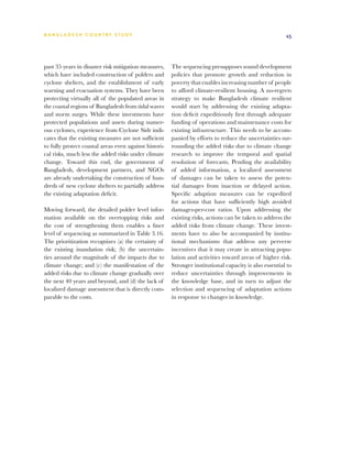 BA N G L A D E S H CO U N T RY ST U DY                                                                  45




past 35 years in disaster risk mitigation measures,    The sequencing presupposes sound development
which have included construction of polders and        policies that promote growth and reduction in
cyclone shelters, and the establishment of early       poverty that enables increasing number of people
warning and evacuation systems. They have been         to afford climate-resilient housing. A no-regrets
protecting virtually all of the populated areas in     strategy to make Bangladesh climate resilient
the coastal regions of Bangladesh from tidal waves     would start by addressing the existing adapta-
and storm surges. While these investments have         tion deficit expeditiously first through adequate
protected populations and assets during numer-         funding of operations and maintenance costs for
ous cyclones, experience from Cyclone Sidr indi-       existing infrastructure. This needs to be accom-
cates that the existing measures are not sufficient    panied by efforts to reduce the uncertainties sur-
to fully protect coastal areas even against histori-   rounding the added risks due to climate change
cal risks, much less the added risks under climate     research to improve the temporal and spatial
change. Toward this end, the government of             resolution of forecasts. Pending the availability
Bangladesh, development partners, and NGOs             of added information, a localized assessment
are already undertaking the construction of hun-       of damages can be taken to assess the poten-
dreds of new cyclone shelters to partially address     tial damages from inaction or delayed action.
the existing adaptation deficit.                       Specific adaption measures can be expedited
                                                       for actions that have sufficiently high avoided
Moving forward, the detailed polder level infor-       damages-per-cost ratios. Upon addressing the
mation available on the overtopping risks and          existing risks, actions can be taken to address the
the cost of strengthening them enables a finer         added risks from climate change. These invest-
level of sequencing as summarized in Table 3.16.       ments have to also be accompanied by institu-
The prioritization recognizes (a) the certainty of     tional mechanisms that address any perverse
the existing inundation risk; (b) the uncertain-       incentives that it may create in attracting popu-
ties around the magnitude of the impacts due to        lation and activities toward areas of higher risk.
climate change; and (c) the manifestation of the       Stronger institutional capacity is also essential to
added risks due to climate change gradually over       reduce uncertainties through improvements in
the next 40 years and beyond, and (d) the lack of      the knowledge base, and in turn to adjust the
localized damage assessment that is directly com-      selection and sequencing of adaptation actions
parable to the costs.                                  in response to changes in knowledge.
 