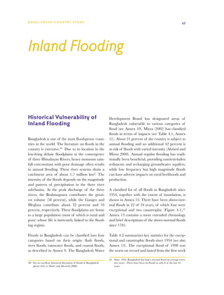 BA N G L A D E S H CO U N T RY ST U DY                                                                                              47




Inland Flooding



Historical Vulnerability of                                          Development Board has designated areas of
Inland Flooding                                                      Bangladesh vulnerable to various categories of
                                                                     flood (see Annex 10). Mirza (2002) has classified
                                                                     floods in terms of impacts (see Table 4.1, Annex
Bangladesh is one of the most flood-prone coun-                      11). About 21 percent of the country is subject to
tries in the world. The literature on floods in the                  annual flooding and an additional 42 percent is
country is extensive.60 Due to its location in the                   at risk of floods with varied intensity (Ahmed and
low-lying deltaic floodplains at the convergence                     Mirza 2000). Annual regular flooding has tradi-
of three Himalayan Rivers, heavy monsoon rain-                       tionally been beneficial, providing nutrient-laden
fall concomitant with poor drainage often results                    sediments and recharging groundwater aquifers,
in annual flooding. These river systems drain a                      while low frequency but high magnitude floods
catchment area of about 1.7 million km2. The                         can have adverse impacts on rural livelihoods and
intensity of the floods depends on the magnitude                     production.
and pattern of precipitation in the three river
sub-basins. At the peak discharge of the three                       A classified list of all floods in Bangladesh since
rivers, the Brahmaputra contributes the great-                       1954, together with the extent of inundation, is
est volume (58 percent), while the Ganges and                        shown in Annex 12. There have been above-nor-
Meghna contribute about 32 percent and 10                            mal floods in 22 of 54 years, of which four were
percent, respectively. These floodplains are home                    exceptional and two catastrophic (Figure 4.1).61
to a large population (most of which is rural and                    Annex 13 contains a more extended chronology
poor) whose life is intricately linked to the flood-                 and brief descriptions of the above-normal floods
ing regime.                                                          since 1781.

Floods in Bangladesh can be classified into four                     Table 4.2 summarizes key statistics for the excep-
categories based on their origin: flash floods,                      tional and catastrophic floods since 1954 (see also
river floods, rainwater floods, and coastal floods,                  Annex 13). The exceptional flood of 1998 was
as described in Annex 9. The Bangladesh Water                        the worst on record and lasted from the first week

                                                                     61	 Since 1954, Bangladesh has had a normal flood on average every
60	 For an excellent historical discussion of floods in Bangladesh       two years. There have been no floods in only 6 of the last 54
    please refer to Hofer and Messerli (2006)                            years.
 