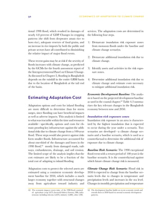50                                                                 E C O N O M I C S O F A D A P TAT I O N T O C L I M AT E C H A N G E




tional 1998 flood, which resulted in damages of                             services. The adaptation costs are determined in
nearly 4.8 percent of GDP. Changes in cropping                              the following four steps.
patterns (the shift from deepwater aman rice to
boro rice), adequate reserves of food grains, and                           1)	 Demarcate inundation risk exposure zones
an increase in rice imports by both the public and                              from monsoon floods under the baseline and
private sectors have all contributed to diminishing                             climate change scenarios.
the relative impact of major flood events.
                                                                            2)	 Demarcate additional inundation risk due to
These recent gains may be at risk if the severity of                            climate change.
floods increases with climate change, as predicted
by the GCMs for the fourth assessment report of                             3)	 Identify assets and activities in the risk expo-
the Intergovernmental Panel on Climate Change.                                  sure zones.
As discussed in Chapter 2, flooding in Bangladesh
depends on the rainfall in the entire GBM basin                             4)	 Determine additional inundation risk due to
due to the location of Bangladesh at the tail end                               climate change and estimate costs necessary
of the basin.                                                                   to mitigate additional inundation risk.

                                                                            Economic Development Baseline: The analy-
Estimating Adaptation Cost                                                  sis is based on the projected development baseline
                                                                            as used in the coastal chapter.64 Table 4.3 summa-
Adaptation options and costs for inland flooding                            rizes the key relevant changes in the Bangladesh
are more difficult to determine than for storm                              economy between now and 2050.
surges, since flooding can have beneficial impacts
as well as adverse impacts. This analysis is limited                        Inundation risk exposure zones
to what was tractable within the time and resources                         Inundation risk exposure in an area is character-
available—specifically, options and costs for cli-                          ized by the highest inundation that is expected
mate proofing key infrastructure against the addi-                          to occur during the year under a scenario. Two
tional risks due to climate change from a 100-year                          scenarios are developed—a climate change sce-
flood. These steps would also protect against risks                         nario and a baseline scenario, which is used as a
form smaller floods. Infrastructure accounted for                           counterfactual to determine the additional risk of
about one-third of the damages and losses in the                            exposure due to climate change.
1998 flood,63 mostly from damaged roads, rail-
ways, embankments, drainage, and soil erosion.                              Baseline Risk Scenario: The 1998 exceptional
The limited scope of the analysis implies that the                          flood event with a return period of 100 years is the
cost estimates are likely to be a fraction of the                           baseline scenario. It is the counterfactual against
total cost of adapting to inland flooding.                                  which future climate change risk is measured.

Adaptation costs to protect the selected assets are                         Climate Change Risk Scenario: Flood risk in
estimated using a consistent economic develop-                              2050 is expected to change from the baseline sce-
ment baseline for 2050, which includes a much                               nario levels due to changes in temperature and
larger economy together with structural changes                             precipitation levels and increases in the sea level.
away from agriculture toward industry and                                   Changes in monthly precipitation and temperature

63	 The economic impacts (crores taka) of the 1998 flood consisted          64	 The development baseline builds on recent economic trends and
    of: agriculture (crop 3,675; livestock/fishery/forestry, 288); infra-       extends them to 2050 based on normal economic development
    structure including telecom (5,023); industry (5,000), other (230).         patterns.
 