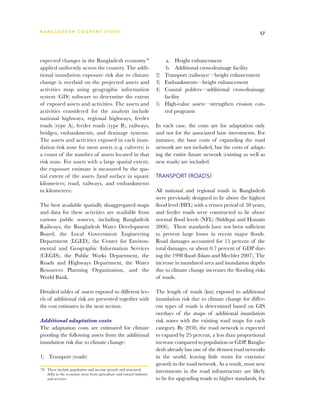 BA N G L A D E S H CO U N T RY ST U DY                                                                                57




expected changes in the Bangladesh economy70                                 a. 	 Height enhancement
applied uniformly across the country. The addi-                              b.	 Additional cross-drainage facility
tional inundation exposure risk due to climate                        2)	   Transport (railways)—height enhancement
change is overlaid on the projected assets and                        3)	   Embankments—height enhancement
activities map using geographic information                           4)	   Coastal polders—additional cross-drainage
system (GIS) software to determine the extent                               facility
of exposed assets and activities. The assets and                      5)	   High-value assets—strengthen erosion con-
activities considered for the analysis include                              trol programs
national highways, regional highways, feeder
roads (type A), feeder roads (type B), railways,                      In each case, the costs are for adaptation only
bridges, embankments, and drainage systems.                           and not for the associated base investments. For
The assets and activities exposed in each inun-                       instance, the base costs of expanding the road
dation risk zone for most assets (e.g. culverts) is                   network are not included, but the costs of adapt-
a count of the number of assets located in that                       ing the entire future network (existing as well as
risk zone. For assets with a large spatial extent,                    new roads) are included.
the exposure estimate is measured by the spa-
tial extent of the assets (land surface in square                     Transport (roads)
kilometers; road, railways, and embankments
in kilometers).                                                       All national and regional roads in Bangladesh
                                                                      were previously designed to lie above the highest
The best available spatially disaggregated maps                       flood level (HFL) with a return period of 50 years,
and data for these activities are available from                      and feeder roads were constructed to lie above
various public sources, including Bangladesh                          normal flood levels (NFL) (Siddiqui and Hossain
Railways, the Bangladesh Water Development                            2006). These standards have not been sufficient
Board, the Local Government Engineering                               to prevent large losses in recent major floods.
Department (LGED), the Center for Environ-                            Road damages accounted for 15 percent of the
mental and Geographic Information Services                            total damages, or about 0.7 percent of GDP dur-
(CEGIS), the Public Works Department, the                             ing the 1998 flood (Islam and Mechler 2007). The
Roads and Highways Department, the Water                              increase in inundated area and inundation depths
Resources Planning Organization, and the                              due to climate change increases the flooding risks
World Bank.                                                           of roads.

Detailed tables of assets exposed to different lev-                   The length of roads (km) exposed to additional
els of additional risk are presented together with                    inundation risk due to climate change for differ-
the cost estimates in the next section.                               ent types of roads is determined based on GIS
                                                                      overlays of the maps of additional inundation
Additional adaptation costs                                           risk zones with the existing road maps for each
The adaptation costs are estimated for climate                        category. By 2050, the road network is expected
proofing the following assets from the additional                     to expand by 25 percent, a less than proportional
inundation risk due to climate change:                                increase compared to population or GDP. Bangla-
                                                                      desh already has one of the densest road networks
1)	 Transport (roads)                                                 in the world, leaving little room for extensive
                                                                      growth in the road network. As a result, most new
70	 These include population and income growth and structural
    shifts in the economy away from agriculture and toward industry
                                                                      investments in the road infrastructure are likely
    and services.                                                     to be for upgrading roads to higher standards, for
 