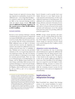 BA N G L A D E S H CO U N T RY ST U DY                                                                                    63




change scenario are expected to increase drain-                          Lacey’s formula is used to predict local scour
age congestion in coastal polders. A total of 1,475                      depths. Increases in scour depth increase the
additional vents—each costing Taka 20 million—                           yearly operation and maintenance cost due to the
are required to drain the affected polders78 that                        additional requirement of launching apron. The
are likely to face increased drainage problems                           additional cost is a function of the increased dis-
under the climate change scenario. The total                             charge, silt factor, and nature of location of scour
cost of additional drainage regulators in                                sites. Increases in the expected peak discharge
the coastal areas is Taka 29,500 million,                                will result in a 6.8 percent increase in the annual
or $421.4 million.                                                       operation and maintenance cost of the existing
                                                                         bank protection project for providing additional
Scour Control                                                            protection against scour.

Increases in the maximum discharge is directly                           BWDB’s average annual operation and main-
correlated with increased erosion of unprotected                         tenance costs for scouring during the last three
river banks (CEGIS 2009) and scour depth for pro-                        years (2007–09 to 2009–10) were Tk. 1,045 mil-
tected river banks. More than 60 towns and cities                        lion ($14.9 million). Increased discharges due to
are currently under the erosion control program.                         climate change are expected to increase annual
While additional towns are likely to encounter                           scour costs by 6.8 percent (Tk. 71 million), or $1.0
erosion and scour concerns, the adaptation cost                          million per year.
estimates only include the additional costs for the
existing protected towns due to availability of                          Adaptation cost for inland flooding
data. Similarly, lack of data has also precluded                         Table 4.16 summarizes the costs of protecting
estimation of the cost of protecting unprotected                         selected infrastructure against the additional risk
river banks from erosion. The only cost estimates                        of inundation from the inland monsoon result-
are for the influence of discharge on scour depth                        ing from climate change by 2050. They provide
for currently protected banks. Three case stud-                          a lower bound on the actual costs of adaption
ies on bank protection on the Brahmaputra, the                           as they do not include additional adaptation in
Ganges, and the Meghna basins found that cli-                            urban areas. Over four-fifths of the total adapta-
mate change would induce likely increases in the                         tion cost is required to raise the height of roads.
maximum discharge of 17 percent in the Ganges,                           Additional drainage structures in coastal areas
20 percent in the Brahmaputra, and 8 percent in                          account for an additional 14 percent of costs,
the Meghna, which would increase scour depths                            while the remaining measures account for less
by 1.87 m, 0.96 m, and 1.13 m respectively                               than 5 percent of the total cost of adaptation for
(BWDB 2003).                                                             inland flooding.


78	 An increase in the water level inside a polder creates drainage
    congestion in the polder. Trial simulations were conducted with      Implications for
    four polders to determine the average number of additional
    vents needed per overtopped polder. Each simulation consisted        Adaptation Strategy
    of adjusting the length of opening under the climate change
    scenario to reduce the water depth inside each polder to the
    level under the baseline scenario. The adaptation measure is the
    additional length of opening needed to ensure the same drainage      Rural households have adapted their farming
    conditions under both scenarios. Additional numbers of vents
    are computed by dividing the length of opening with 1.52 m           systems to the normal inundation by switch-
    (i.e. width of each vent). The four trials indicate 7, 17, 24, and   ing to high-yielding rice crops instead of low-
    51 additional vents are needed to reduce water levels under the
    climate change scenario down to the levels under the baseline        yielding deepwater rice. As a result, agricultural
    scenario. Details of this estimate are in Annex 8.
 