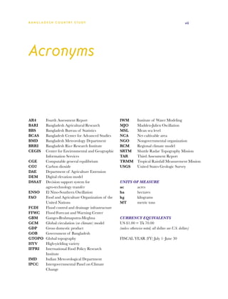 BA N G L A D E S H CO U N T RY ST U DY                                                               vii




Acronyms


AR4	   Fourth Assessment Report                    IWM	         Institute of Water Modeling
BARI 	 Bangladesh Agricultural Research            MJO	         Madden-Julien Oscillation
BBS	   Bangladesh Bureau of Statistics             MSL	         Mean sea level
BCAS	  Bangladesh Center for Advanced Studies      NCA	         Net cultivable area
BMD	   Bangladesh Meteorology Department           NGO	         Nongovernmental organization
BRRI	  Bangladesh Rice Research Institute          RCM	         Regional climate model
CEGIS	 Center for Environmental and Geographic     SRTM	        Shuttle Radar Topography Mission
       Information Services                        TAR	         Third Assessment Report
CGE	   Computable general equilibrium              TRMM	        Tropical Rainfall Measurement Mission
CO2	   Carbon dioxide                              USGS	        United States Geologic Survey
DAE	   Department of Agriculture Extension
DEM	   Digital elevation model
DSSAT	 Decision support system for                 UNITS OF MEASURE
       agro-technology transfer                    ac 	   acres
ENSO	 El Nino-Southern Oscillation                 ha 	   hectares
FAO	   Food and Agriculture Organization of the    kg 	   kilograms
       United Nations                              MT 	   metric tons
FCDI	  Flood control and drainage infrastructure
FFWC	 Flood Forecast and Warning Center
GBM	   Ganges-Brahmaputra-Meghna                   CURRENCY EQUIVALENTS
GCM	   Global circulation (or climate) model       US $1.00 = Tk 70.00
GDP	   Gross domestic product                      (unless otherwise noted, all dollars are U.S. dollars)
GOB	   Government of Bangladesh
GTOPO	 Global topography                           FISCAL YEAR (FY) July 1–June 30
HYV	   High-yielding variety
IFPRI	 International Food Policy Research
       Institute
IMD	   Indian Meteorological Department
IPCC	  Intergovernmental Panel on Climate
       Change
 