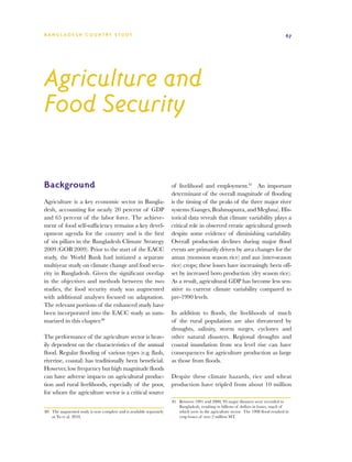 BA N G L A D E S H CO U N T RY ST U DY                                                                                                  67




Agriculture and
Food Security

Background                                                            of livelihood and employment.81 An important
                                                                      determinant of the overall magnitude of flooding
Agriculture is a key economic sector in Bangla-                       is the timing of the peaks of the three major river
desh, accounting for nearly 20 percent of GDP                         systems (Ganges, Brahmaputra, and Meghna). His-
and 65 percent of the labor force. The achieve-                       torical data reveals that climate variability plays a
ment of food self-sufficiency remains a key devel-                    critical role in observed erratic agricultural growth
opment agenda for the country and is the first                        despite some evidence of diminishing variability.
of six pillars in the Bangladesh Climate Strategy                     Overall production declines during major flood
2009 (GOB 2009). Prior to the start of the EACC                       events are primarily driven by area changes for the
study, the World Bank had initiated a separate                        aman (monsoon season rice) and aus (inter-season
multiyear study on climate change and food secu-                      rice) crops; these losses have increasingly been off-
rity in Bangladesh. Given the significant overlap                     set by increased boro production (dry season rice).
in the objectives and methods between the two                         As a result, agricultural GDP has become less sen-
studies, the food security study was augmented                        sitive to current climate variability compared to
with additional analyses focused on adaptation.                       pre-1990 levels.
The relevant portions of the enhanced study have
been incorporated into the EACC study as sum-                         In addition to floods, the livelihoods of much
marized in this chapter.80                                            of the rural population are also threatened by
                                                                      droughts, salinity, storm surges, cyclones and
The performance of the agriculture sector is heav-                    other natural disasters. Regional droughts and
ily dependent on the characteristics of the annual                    coastal inundation from sea level rise can have
flood. Regular flooding of various types (e.g. flash,                 consequences for agriculture production as large
riverine, coastal) has traditionally been beneficial.                 as those from floods.
However, low frequency but high magnitude floods
can have adverse impacts on agricultural produc-                      Despite these climate hazards, rice and wheat
tion and rural livelihoods, especially of the poor,                   production have tripled from about 10 million
for whom the agriculture sector is a critical source
                                                                      81	 Between 1991 and 2000, 93 major disasters were recorded in
                                                                          Bangladesh, resulting in billions of dollars in losses, much of
80	 The augmented study is now complete and is available separately       which were in the agriculture sector. The 1998 flood resulted in
    as Yu et al. 2010.                                                    crop losses of over 2 million MT.
 