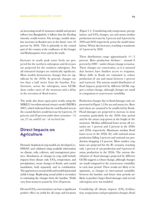 BA N G L A D E S H CO U N T RY ST U DY                                                                    69




an increasing trend of monsoon rainfall and greater       (Figure 5.1). Considering only temperature, precip-
inflows into Bangladesh, it follows that the flooding     itation, and CO2 changes, aus and aman median
intensity would worsen. On average, models simu-          production increases by 2 percent and 4 percent by
late increases in flooded area in the future (over 10     2030 and 2050 respectively across the model simu-
percent by 2050). This is primarily in the central        lations. Wheat also increases, reaching a maximum
part of the country at the confluence of the Ganges       of 4 percent by 2050.
and Brahmaputra rivers and in the south.
                                                          These distributions range approximately +/- 2
Increases in yearly peak water levels are pro-            percent. Boro production declines— around 8
jected for the northern subregions and decreases          percent by 2080—under climate change scenarios.
are projected for the southern subregions. Not            These changes are conservative, as it is assumed
all estimated changes are statistically significant.      that farmers have limitless access to irrigation.
More models demonstrate changes that are sig-             Mean shifts in floods are estimated to reduce
nificant by the 2050s. In general, changes are            production of aus and aman between 1 percent
less than a half meter from the baseline. Fur-            and 4 percent. The narrow model distribution of
thermore, across the subregions, most GCMs                flood impacts projected by different GCMs sug-
show earlier onset of the monsoon and a delay             gest a robust change, although changes are small
in the recession of flood waters.                         in comparison to year-to-year variability.

The study also draws upon prior results using the         Production changes due to flood damages only are
MIKE21 two-dimensional estuary model (DEFRA               presented in Figure 5.2 for aus and aman rice. Boro
2007), which indicated that the total flooded area in     and wheat are assumed to be unaffected by floods.
the coastal districts would increase by 6 percent, 10     Flood damages are projected to increase in most
percent, and 20 percent under three scenarios—15          scenarios, particularly for the 2050s time period
cm, 27 cm, and 62 cm—of sea level rise.                   and for the aman crop grown at the height of the
                                                          monsoon. Median additional losses across all sce-
                                                          narios are 1 percent and 2 percent in the 2030s
Direct Impacts on                                         and 2050s respectively. Maximum median flood
Agriculture                                               losses occur in the 2050s A2, with national aman
                                                          production falling 4 percent and national aus pro-
                                                          duction dropping 2.4 percent. More modest crop
Dynamic biophysical crop models are developed (i.e.       losses are projected for the B1 scenario, reaching
DSSAT) and validated using available information          only 1 percent of aus production and 3 percent of
on climate, soils, cultivars, and management prac-        aman production in the 2050s. The narrow dis-
tices. Simulations of changes in crop yield include       tribution of flood damages projected by different
impacts from climate only (CO2, temperature, and          GCMs suggests a robust change, although changes
precipitation), mean changes in floods, and coastal       are small compared to the year-to-year variability
inundation, both separately and in combination.           in each time period. These results are likely to be
The gap between actual yields and modeled potential       optimistic, as changes in inter-annual variability
yields is large. Replicating actual yields is secondary   between the baseline and future time periods are
to estimating the changes from the baseline. Yields       likely to produce larger flood damages and several
vary from season to season by 10 to 20 percent.           sub-regions were not modeled.

Elevated CO2 concentrations can have a significant        Considering all climate impacts (CO2 fertiliza-
positive effect on yields for all crops and locations     tion, temperature and precipitation changes, flood
 