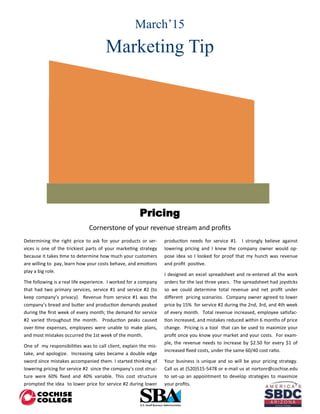 March’15
Marketing Tip
Determining the right price to ask for your products or ser-
vices is one of the trickiest parts of your marketing strategy
because it takes time to determine how much your customers
are willing to pay, learn how your costs behave, and emotions
play a big role.
The following is a real life experience. I worked for a company
that had two primary services, service #1 and service #2 (to
keep company’s privacy). Revenue from service #1 was the
company’s bread and butter and production demands peaked
during the first week of every month; the demand for service
#2 varied throughout the month. Production peaks caused
over-time expenses, employees were unable to make plans,
and most mistakes occurred the 1st week of the month.
One of my responsibilities was to call client, explain the mis-
take, and apologize. Increasing sales became a double edge
sword since mistakes accompanied them. I started thinking of
lowering pricing for service #2 since the company’s cost struc-
ture were 60% fixed and 40% variable. This cost structure
prompted the idea to lower price for service #2 during lower
production needs for service #1. I strongly believe against
lowering pricing and I knew the company owner would op-
pose idea so I looked for proof that my hunch was revenue
and profit positive.
I designed an excel spreadsheet and re-entered all the work
orders for the last three years. The spreadsheet had joysticks
so we could determine total revenue and net profit under
different pricing scenarios. Company owner agreed to lower
price by 15% for service #2 during the 2nd, 3rd, and 4th week
of every month. Total revenue increased, employee satisfac-
tion increased, and mistakes reduced within 6 months of price
change. Pricing is a tool that can be used to maximize your
profit once you know your market and your costs. For exam-
ple, the revenue needs to increase by $2.50 for every $1 of
increased fixed costs, under the same 60/40 cost ratio.
Your business is unique and so will be your pricing strategy.
Call us at (520)515-5478 or e-mail us at nortonr@cochise.edu
to set-up an appointment to develop strategies to maximize
your profits.
Pricing
Cornerstone of your revenue stream and profits
 