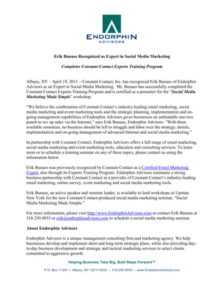 Erik Bunaes Recognized as Expert in Social Media Marketing

                    Completes Constant Contact Experts Training Program


Albany, NY – April 19, 2011 – Constant Contact, Inc. has recognized Erik Bunaes of Endorphin
Advisors as an Expert in Social Media Marketing. Mr. Bunaes has successfully completed the
Constant Contact Experts Training Program and is certified as a presenter for the “Social Media
Marketing Made Simple” workshop.

“We believe the combination of Constant Contact’s industry-leading email marketing, social
media marketing and event marketing tools and the strategic planning, implementation and on-
going management capabilities of Endorphin Advisors gives businesses an unbeatable one-two
punch to rev up sales via the Internet,” says Erik Bunaes, Endorphin Advisors. “With these
available resources, no business should be left to struggle and labor over the strategy, details,
implementation and on-going management of advanced Internet and social media marketing.”

In partnership with Constant Contact, Endorphin Advisors offers a full range of email marketing,
social media marketing and event marketing tools, education and consulting services. To learn
more or to schedule a training seminar on any of these topics, please contact us using the
information below.

Erik Bunaes was previously recognized by Constant Contact as a Certified Email Marketing
Expert, also through its Experts Training Program. Endorphin Advisors maintains a strong
business partnership with Constant Contact as a provider of Constant Contact’s industry-leading
email marketing, online survey, event marketing and social media marketing tools.

Erik Bunaes, an active speaker and seminar leader, is available to lead workshops in Upstate
New York for the new Constant Contact-produced social media marketing seminar, “Social
Media Marketing Made Simple.”

For more information, please visit http://www.EndorphinAdvisors.com or contact Erik Bunaes at
518.250.9035 or erik@endorphinadvisors.com to schedule a social media marketing seminar.

About Endorphin Advisors

Endorphin Advisors is a unique management consulting firm and marketing agency. We help
businesses develop and implement short and long-term strategic plans, while also providing day-
to-day business development and strategic and tactical marketing services to select clients
committed to aggressive growth.
                        Helping Business Take Big, Bold Steps Forward™

          P.O. Box 11347 • Albany, NY 12211-0347 • 518.250.9035 • www.EndorphinAdvisors.com
 