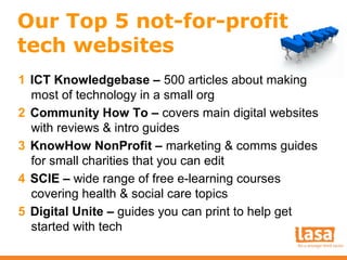 Our Top 5 not-for-profit
tech websites
1 ICT Knowledgebase – 500 articles about making
most of technology in a small org
2 Community How To – covers main digital websites
with reviews & intro guides
3 KnowHow NonProfit – marketing & comms guides
for small charities that you can edit
4 SCIE – wide range of free e-learning courses
covering health & social care topics
5 Digital Unite – guides you can print to help get
started with tech

 