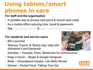 Using tablets/smart
phones in care
For staff and the organisation
• A portable way to access care plans & record case notes
• As a mobile office reducing time, travel & paperwork
• See http://apps.nhs.uk/ & http://www.iautism.info/en
For residents and service users
• BIG Launcher
• 'Memory Trainer' & 'Brainy App‘ help with
Alzheimer's and Dementia
• Activities – Youtube, Flickr, Streetview for reminiscence
• Keep in touch – Skype & Google Hangouts
• Skills – Choiceboard Creator, Life Skills Winner
• Games – Pocket Pond, Talking Tom Cat

 