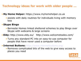 Technology ideas for work with older people ...
• My Home Helper: https://www.myhomehelper.co.uk
• assists with daily routines for individuals living with memory
loss
• Skype Bingo
• Berneslai Homes linked sheltered schemes to play Bingo over
Skype with webcams & large screens
• Eldy: http://www.eldy.eu/

http://www.welcometoalex.com/

• Turns any standard PC into an easy-to-use computer for
people that have never used a computer before
• Internet Buttons: http://www.internetbuttons.org/
• Removes complicated bits of the web to give easy access to
places you need

 