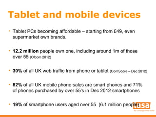 Tablet and mobile devices
• Tablet PCs becoming affordable – starting from £49, even
supermarket own brands.
• 12.2 million people own one, including around 1m of those
over 55 (Ofcom 2012)
• 30% of all UK web traffic from phone or tablet (ComScore – Dec 2012)
• 82% of all UK mobile phone sales are smart phones and 71%
of phones purchased by over 55's in Dec 2012 smartphones
• 19% of smartphone users aged over 55 (6.1 million people)

 