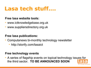 Lasa tech stuff….
Free lasa website tools:
• www.ictknowledgebase.org.uk
• www.suppliersdirectory.org.uk
Free lasa publications:
• Computanews bi-monthly technology newsletter
• http://storify.com/lasaict
Free technology events
• A series of flagship events on topical technology issues for
the third sector. TO BE ANNOUNCED SOON

 