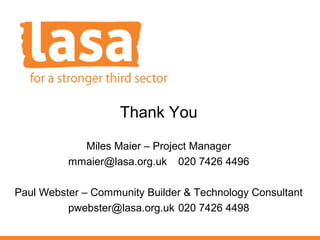 Thank You
Miles Maier – Project Manager
mmaier@lasa.org.uk 020 7426 4496
Paul Webster – Community Builder & Technology Consultant
pwebster@lasa.org.uk 020 7426 4498

 