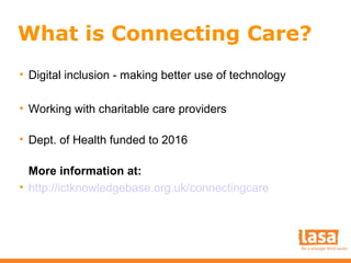 What is Connecting Care?
• Digital inclusion - making better use of technology
• Working with charitable care providers
• Dept. of Health funded to 2016
More information at:
• http://ictknowledgebase.org.uk/connectingcare

 