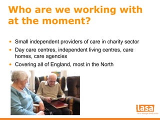 Who are we working with
at the moment?
• Small independent providers of care in charity sector
• Day care centres, independent living centres, care
homes, care agencies
• Covering all of England, most in the North

 