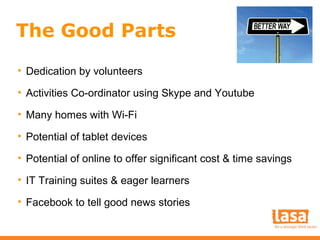 The Good Parts
• Dedication by volunteers
• Activities Co-ordinator using Skype and Youtube
• Many homes with Wi-Fi
• Potential of tablet devices
• Potential of online to offer significant cost & time savings
• IT Training suites & eager learners
• Facebook to tell good news stories

 