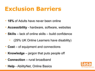 Exclusion Barriers
• 18% of Adults have never been online
• Accessibility - hardware, software, websites
• Skills – lack of online skills – build confidence
•

(29% UK Online Learners have disability)

• Cost – of equipment and connections
• Knowledge – jargon that puts people off
• Connection – rural broadband
• Help - AbilityNet, Online Basics

 