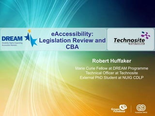 eAccessibility:
Legislation Review and
          CBA

                   Robert Huffaker
           Marie Curie Fellow at DREAM Programme
                 Technical Officer at Technosite
             External PhD Student at NUIG CDLP
 
