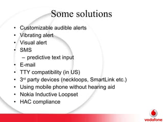 Some solutions Customizable audible alerts Vibrating alert Visual alert SMS predictive text input E-mail TTY compatibility (in US) 3 rd  party devices (neckloops, SmartLink etc.) Using mobile phone without hearing aid Nokia Inductive Loopset HAC compliance  