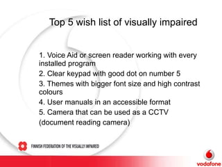 Top 5 wish list  of visually impaired 1. Voice Aid or screen reader working with every installed program 2. Clear keypad with good dot on number 5 3. Themes with bigger font size and high contrast colours 4. User manuals in an accessible format 5. Camera that can be used as a CCTV  (document reading camera) 