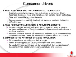 Consumer drivers 1. NEED FOR SIMPLE AND TRULY BENEFICIAL TECHNOLOGY: Information society is moving  from tech-driven to consumer driven. Purchase decision is more and more based on benefits not on technology. Style with substance and clear benefits. Consumers are increasingly turning their backs on products that are too difficult to use. 2. NEED FOR CULTURAL DIVERSITY & ACULTURAL OBJECTS: Nations, cultures and religions keep mixing together. Need to mix the symbols and fashions of the cultures in order to create culturally diverse or acultural products.  Need for products that can be understood and used by all representatives of different cultures.  Need for products that are discreet in all contexts. 3. CHANGES IN THE ATTITUDES OF AGING POPULATION: Older people are becoming mentally younger Teens are using products usually associated with older people. Two out of three over 50-year-old Europeans think that companies don’t take care of their needs when designing products and services. 