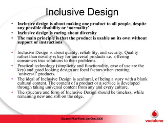 Inclusive Design Inclusive design is about making one product to all people, despite any possible disability or ‘normality’ Inclusive design is caring about diversity The main principle is that the product is usable on its own without support or instructions Inclusive Design is about quality, reliability, and security. Quality rather than novelty is key for universal products i.e.  offering consumers true solutions to their problems. Practical technology (simplicity and functionality, ease of use are the key) and good looking design are focal factors when creating ‘universal’ products.  The ideal of Inclusive Design is acultural, of being a story with a blank cultural content. The content of a product or a service is developed through taking universal content from any and every culture.  The structure and form of Inclusive Design should be timeless, while remaining new and still on the edge. Source: Plus-Track Jan-Dec 2006 