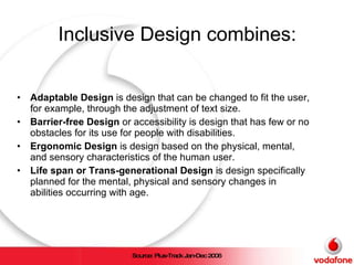 Inclusive Design combines: Adaptable Design  is design that can be changed to fit the user, for example, through the adjustment of text size. Barrier-free Design  or accessibility is design that has few or no obstacles for its use for people with disabilities. Ergonomic Design  is design based on the physical, mental, and sensory characteristics of the human user. Life span or Trans-generational Design  is design specifically planned for the mental, physical and sensory changes in abilities occurring with age. Source: Plus-Track Jan-Dec 2006 